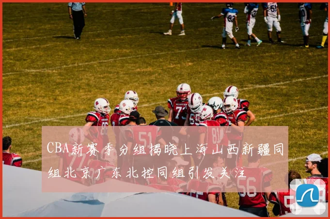 CBA新赛季分组揭晓上海山西新疆同组北京广东北控同组引发关注