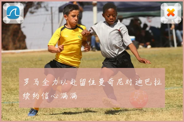 罗马全力以赴留住曼奇尼对迪巴拉续约信心满满