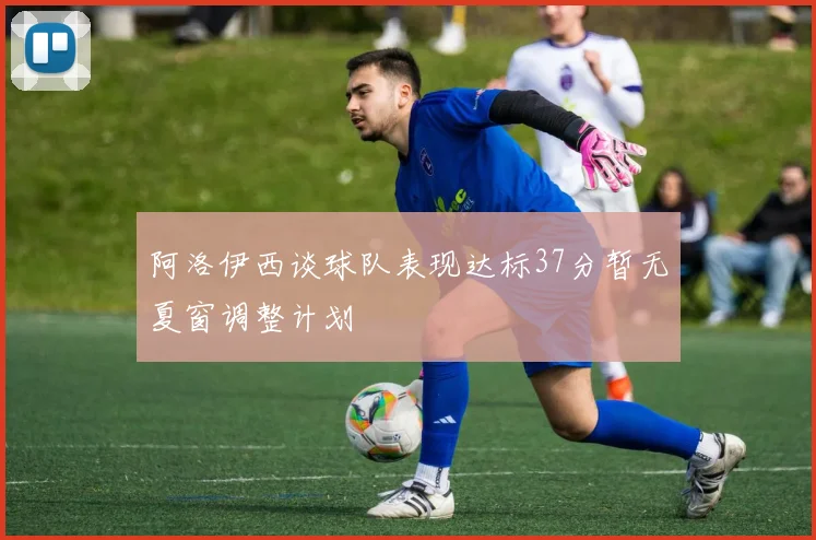 阿洛伊西谈球队表现达标37分暂无夏窗调整计划
