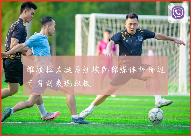 维埃拉力挺马杜埃凯称媒体评价过于苛刻表现积极