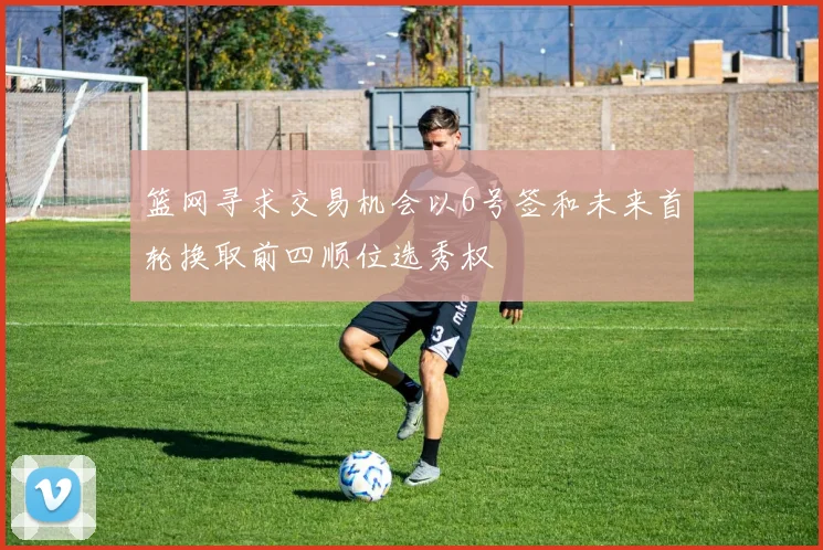 篮网寻求交易机会以6号签和未来首轮换取前四顺位选秀权