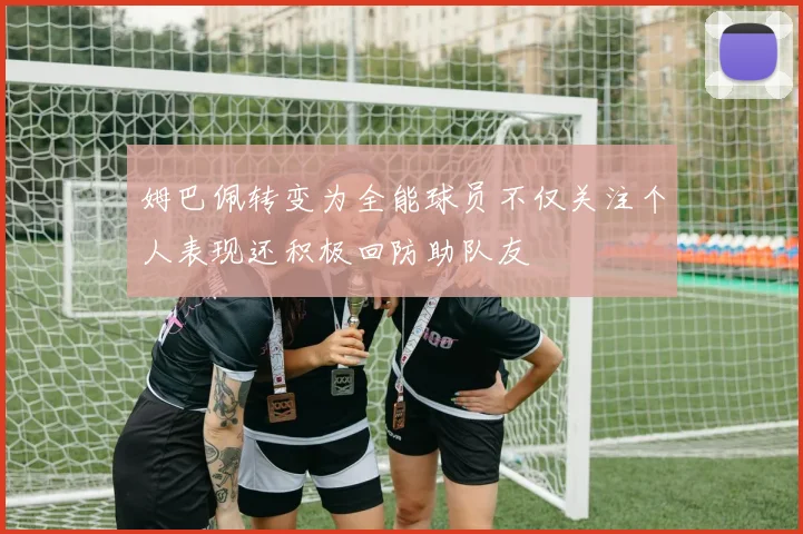 姆巴佩转变为全能球员不仅关注个人表现还积极回防助队友