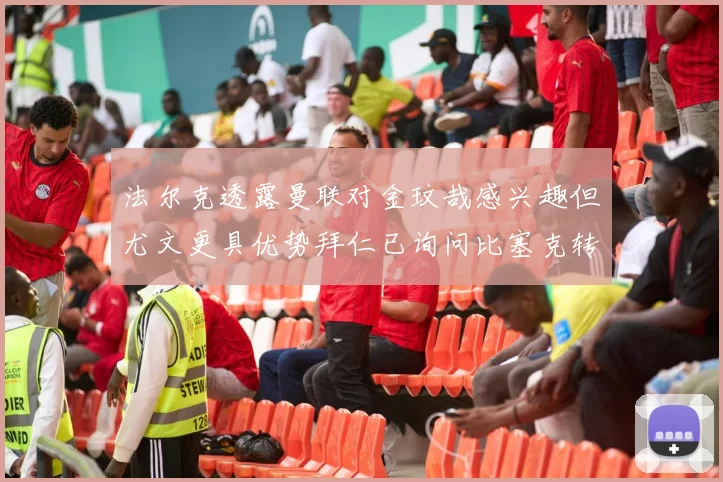 法尔克透露曼联对金玟哉感兴趣但尤文更具优势拜仁已询问比塞克转会情况