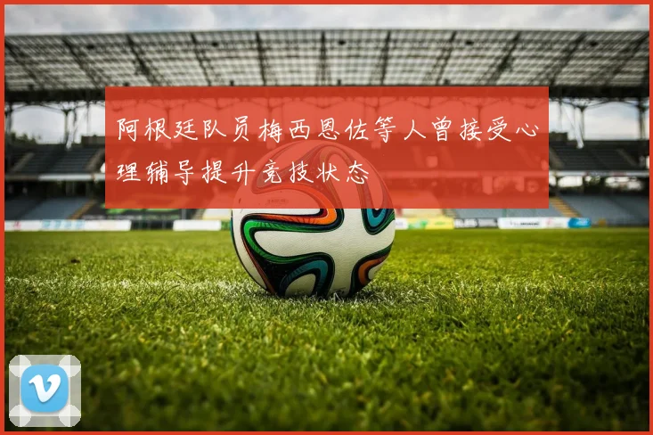 阿根廷队员梅西恩佐等人曾接受心理辅导提升竞技状态