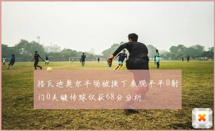 格瓦迪奥尔半场被换下表现平平0射门0关键传球仅获68分分析