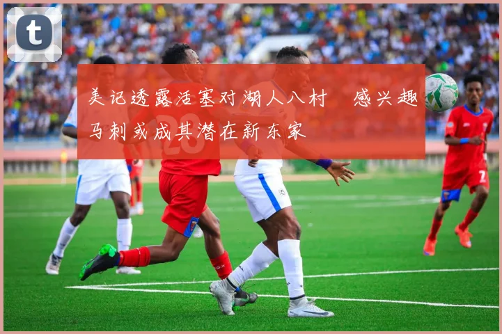 美记透露活塞对湖人八村塁感兴趣马刺或成其潜在新东家