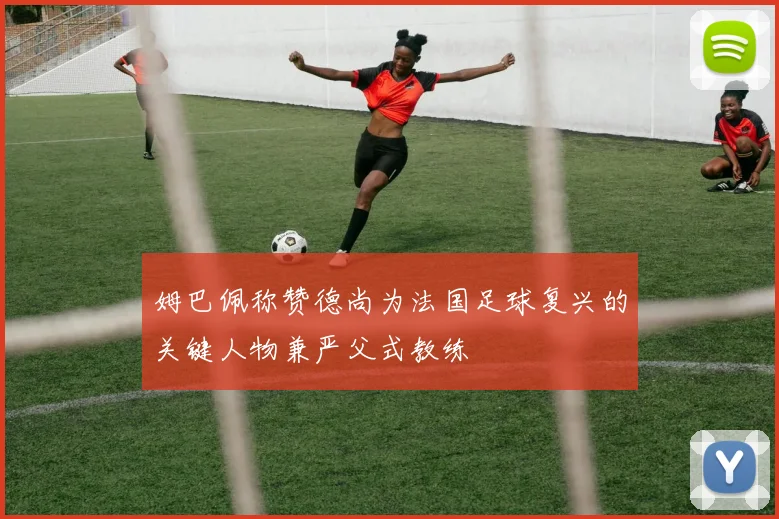 姆巴佩称赞德尚为法国足球复兴的关键人物兼严父式教练