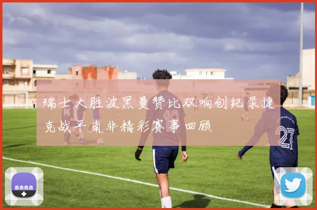 瑞士大胜波黑曼赞比双响创纪录捷克战平南非精彩赛事回顾