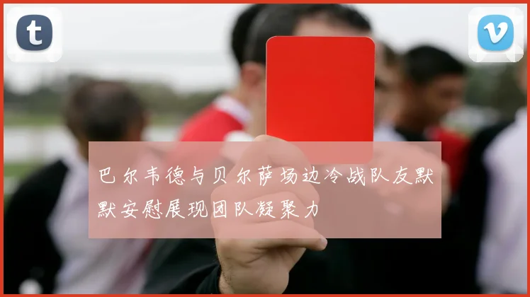 巴尔韦德与贝尔萨场边冷战队友默默安慰展现团队凝聚力