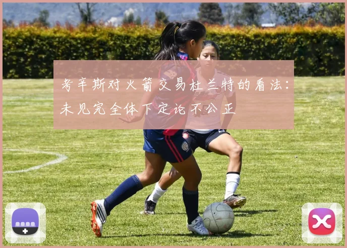 考辛斯对火箭交易杜兰特的看法：未见完全体下定论不公正