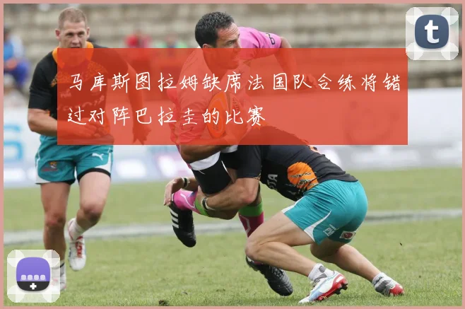 马库斯图拉姆缺席法国队合练将错过对阵巴拉圭的比赛