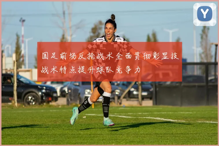 国足前场反抢战术全面贯彻彰显技战术特点提升球队竞争力