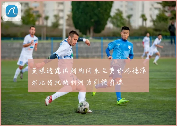 英媒透露热刺询问米兰费价格德泽尔比将托纳利列为引援首选