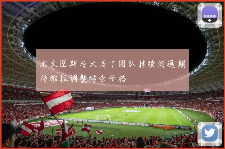 尤文图斯与大马丁团队持续沟通期待维拉调整转会价格