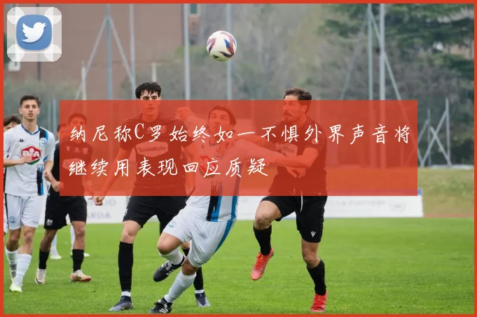纳尼称C罗始终如一不惧外界声音将继续用表现回应质疑