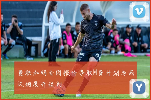 曼联加码合同报价争取M费计划与西汉姆展开谈判